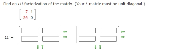 Find an LU-factorization of the matrix. (Your L matrix must be unit diagonal.)
-7 1
56 0
LU =

