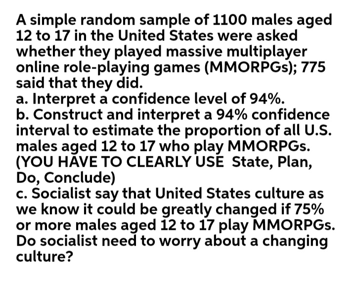 A simple random sample of 1100 males aged
12 to 17 in the United States were asked
whether they played massive multiplayer
online role-playing games (MMORPGS); 775
said that they did.
a. Interpret a confidence level of 94%.
b. Construct and interpret a 94% confidence
interval to estimate the proportion of all U.S.
males aged 12 to 17 who play MMORPGS.
(YOU HÁVE TO CLEARLY USẼ State, Plan,
Do, Conclude)
c. Socialist say that United States culture as
we know it could be greatly changed if 75%
or more males aged 12 to 17 play MMORPGS.
Do socialist need to worry about a changing
culture?
