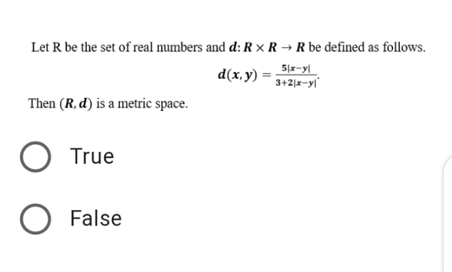 Let R be the set of real numbers and d: R × R → R be defined as follows.
5|x-y|
d(x, y) =
3+2|x-yl
Then (R, d) is a metric space.
True
O False

