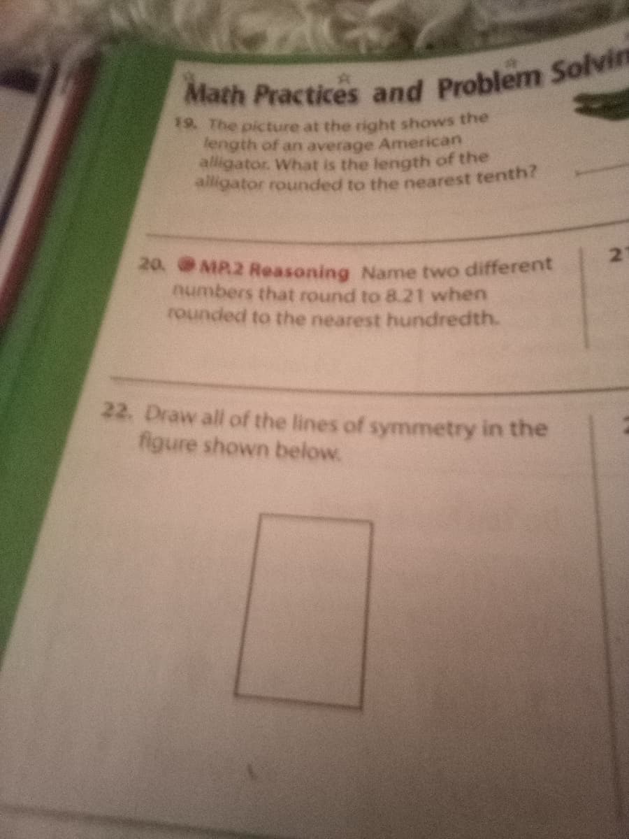 Math Practices and Problem Solvin
8 The picture at the right shows the
length of an average American
alligator. What is the length of the
igator rounded to the nearest tenth?
21
20. MP2 Reasoning Name two different
numbers that round to 8.21 when
rounded to the nearest hundredth.
22. Draw all of the lines of symmetry in the
figure shown below.
