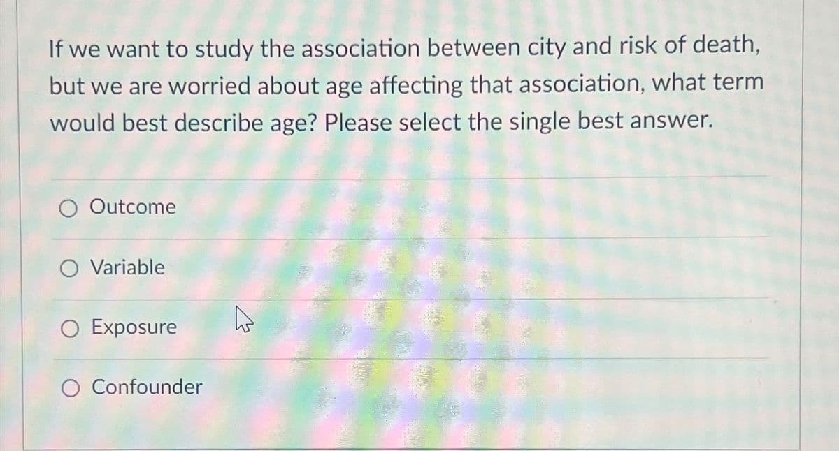 If we want to study the association between city and risk of death,
but we are worried about age affecting that association, what term
would best describe age? Please select the single best answer.
O Outcome
O Variable
O Exposure
O Confounder