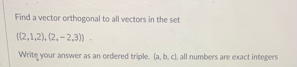 Find a vector orthogonal to all vectors in the set
{(2,1,2), (2, – 2,3)) .
Write your answer as an ordered triple. (a, b, c), all numbers are exact integers

