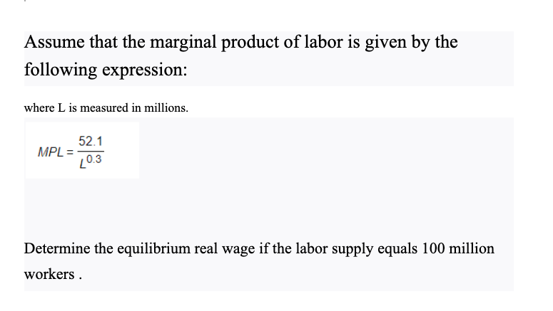 Assume that the marginal product of labor is given by the
following expression:
where L is measured in millions.
52.1
MPL =
L0.3
Determine the equilibrium real wage if the labor supply equals 100 million
workers .
