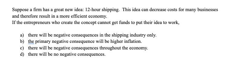 Suppose a firm has a great new idea: 12-hour shipping. This idea can decrease costs for many businesses
and therefore result in a more efficient economy.
If the entrepreneurs who create the concept cannot get funds to put their idea to work,
a) there will be negative consequences in the shipping industry only.
b) the primary negative consequence will be higher inflation.
c) there will be negative consequences throughout the economy.
d) there will be no negative consequences.
