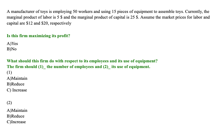 A manufacturer of toys is employing 50 workers and using 15 pieces of equipment to assemble toys. Currently, the
marginal product of labor is 5 $ and the marginal product of capital is 25 S. Assume the market prices for labor and
capital are $12 and $20, respectively
Is this firm maximizing its profit?
A)Yes
B)No
What should this firm do with respect to its employees and its use of equipment?
The firm should (1)_ the number of employees and (2)_its use of equipment.
(1)
A)Maintain
B)Reduce
C) Increase
(2)
A)Maintain
B)Reduce
C)Increase

