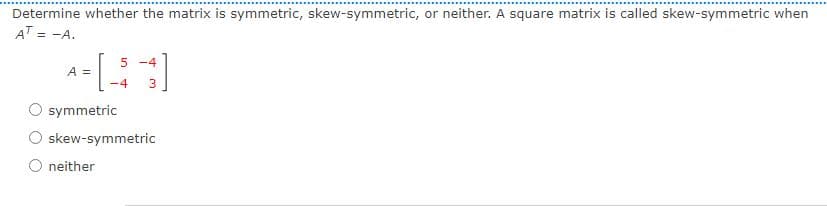 Determine whether the matrix is symmetric, skew-symmetric, or neither. A square matrix is called skew-symmetric when
AT = -A.
5 -4
A =
-4
3.
symmetric
skew-symmetric
neither
