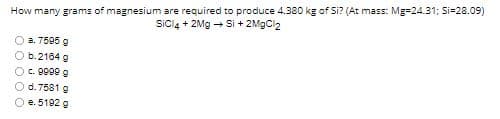 How many grams of magnesium are required to produce 4.380 kg of Si? (At mass: Mg=24.31; Si=28.09)
Sicl4 + 2Mg - Si + 2MgCl2
a. 7595 g
O b.2184 g
Oc. 9099 g
O d.7581 g
O e. 5192 g
