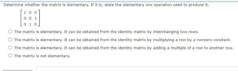 Determine whether the matrix is elementary. If it is, state the elementary row operation used to produce it.
1 0 0
0 0 1
0 1 0
The matrix is elementary. It can be obtained from the identity matrix by interchanging two rows.
O The matrix is elementary. It can be obtained from the identity matrix by multiplying a row by a nonzero constant.
The matrix is elementary. It can be obtained from the identity matrix by adding a multiple of a row to another row.
O The matrix is not elementary.
