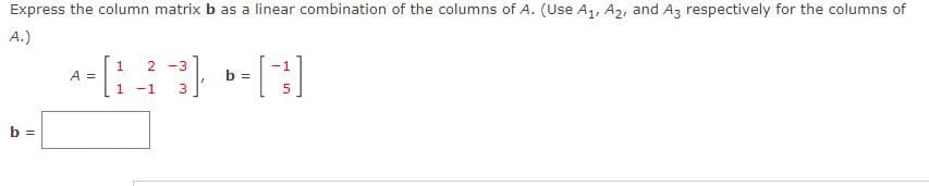 Express the column matrix b as a linear combination of the columns of A. (Use A1, A2, and Az respectively for the columns of
A.)
2 -3
A =
1
b =
-1
b =
