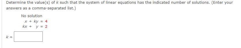 Determine the value(s) of k such that the system of linear equations has the indicated number of solutions. (Enter your
answers as a comma-separated list.)
No solution
x + ky = 4
kx + y = 2
k =
