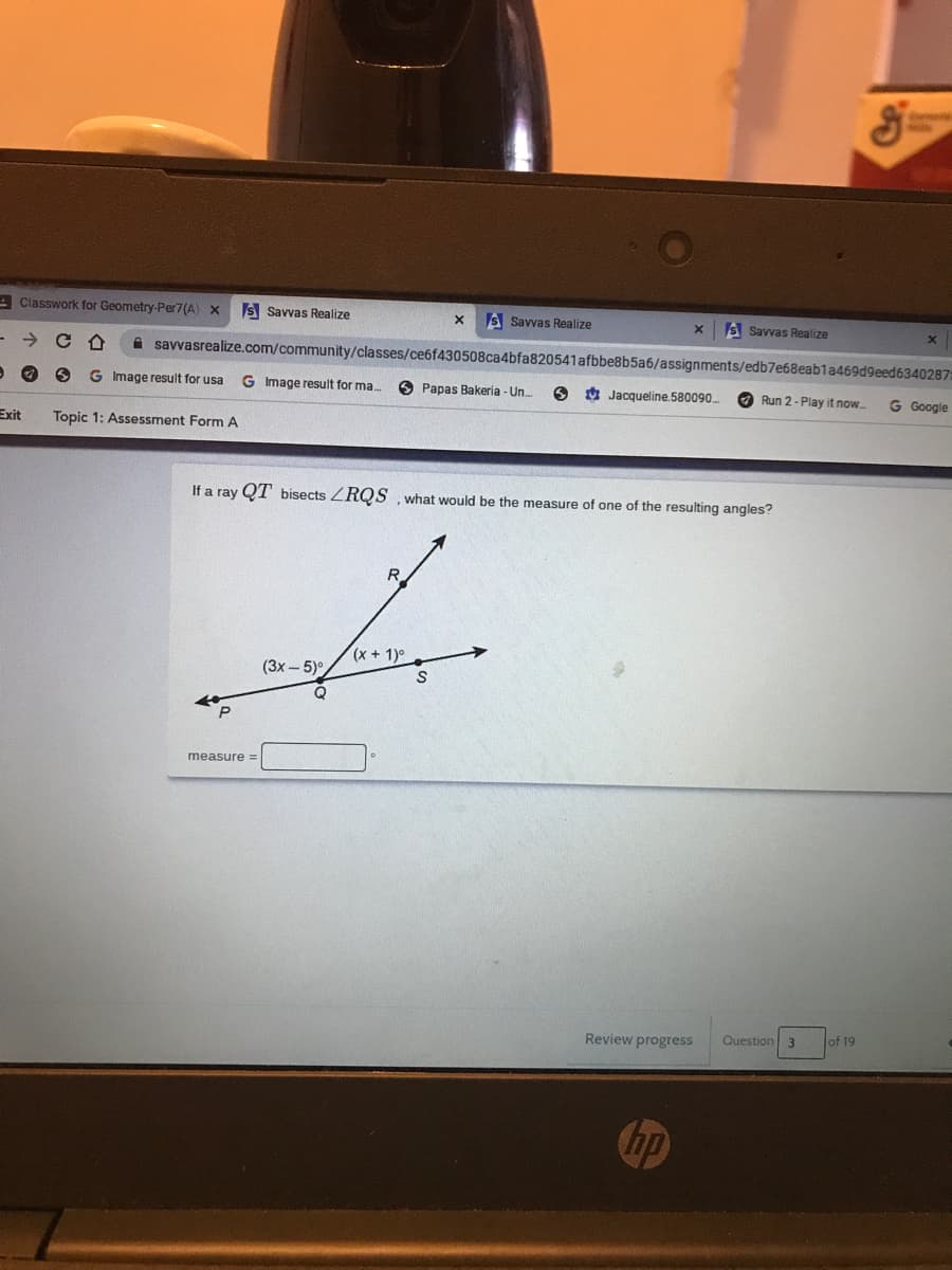 A Classwork for Geometry-Per7(A) x
S Savvas Realize
S Savvas Realize
S Savvas Realize
A savvasrealize.com/community/classes/ce6f430508ca4bfa820541afbbe8b5a6/assignments/edb7e68eab1a469d9eed6340287:
G Image result for usa
G Image result for ma.
O Papas Bakeria - Un.
O Jacqueline.580090
O Run 2- Play it now.
G Google
Exit
Topic 1: Assessment Form A
If a ray QT bisects ZRQS , what would be the measure of one of the resulting angles?
R.
(x + 1)°
(3x – 5)°,
measure =
Question 3
of 19
Review progress
hp
