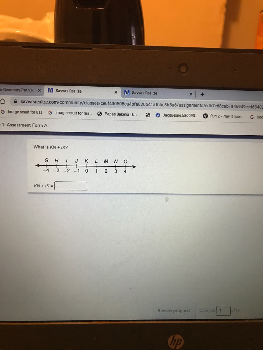 or Geometry-Per7(A) x
S Savvas Realize
S Savvas Realize
A savvasrealize.com/community/classes/ce6f430508ca4bfa820541afbbe8b5a6/assignments/edb7e68eab1a469d9eed63402
G Image result for usa
G Image result for ma.
O Papas Bakeria - Un.
O 0 Jacqueline.580090..
O Run 2- Play it now
G Go
:1: Assessment Form A
What is KN + IK?
G H
K
M
N
+
-2 -1
-4 -3
1
2
3
KN + IK =
Review progress
Question
of 19
