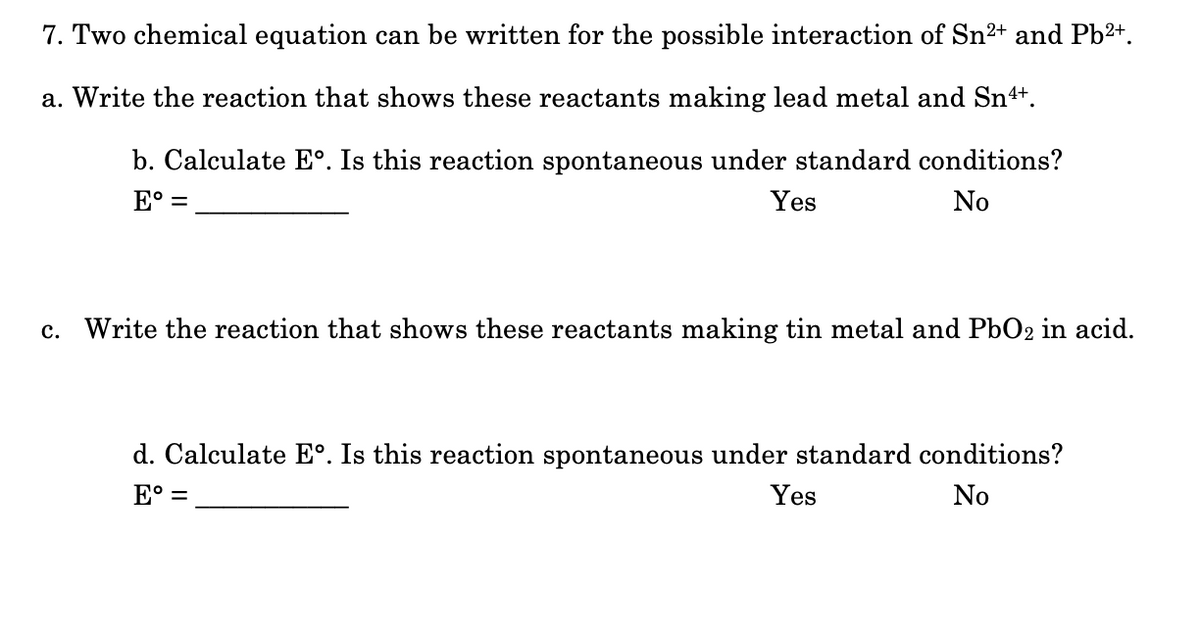 7. Two chemical equation can be written for the possible interaction of Sn²+ and Pb2+.
a. Write the reaction that shows these reactants making lead metal and Sn++.
b. Calculate E°. Is this reaction spontaneous under standard conditions?
E° =
Yes
No
c. Write the reaction that shows these reactants making tin metal and PbO2 in acid.
d. Calculate E°. Is this reaction spontaneous
standard conditions?
E° =
Yes
No
