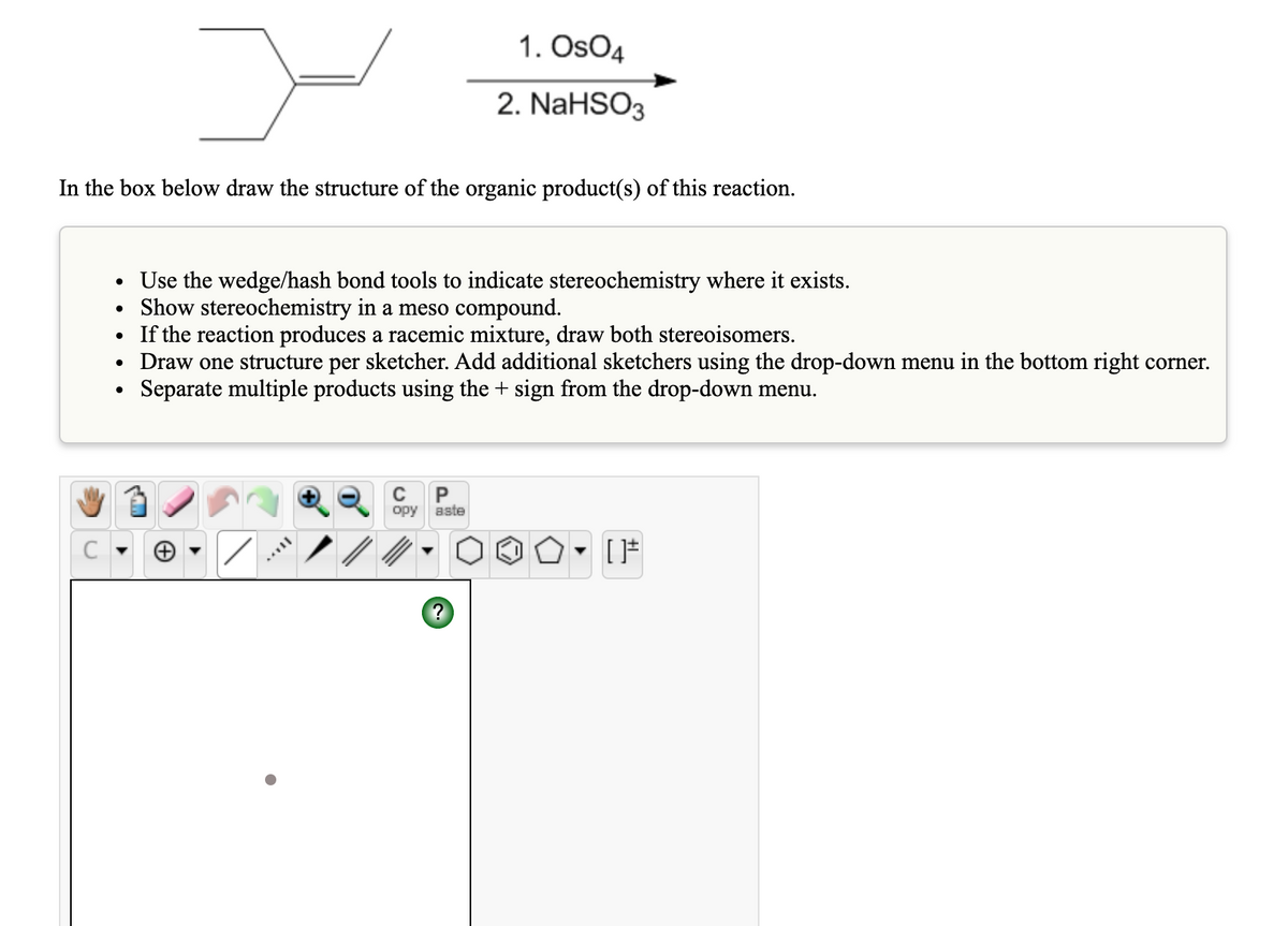 1. OsO4
2. NaHSO3
In the box below draw the structure of the organic product(s) of this reaction.
• Use the wedge/hash bond tools to indicate stereochemistry where it exists.
• Show stereochemistry in a meso compound.
• If the reaction produces a racemic mixture, draw both stereoisomers.
• Draw one structure per sketcher. Add additional sketchers using the drop-down menu in the bottom right corner.
Separate multiple products using the + sign from the drop-down menu.
opy
aste
