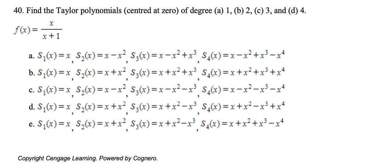 40. Find the Taylor polynomials (centred at zero) of degree (a) 1, (b) 2, (c) 3, and (d) 4.
f(x):
x+1
a. S;(x)=x_S,(x)=x-x² S;(x)=x-x²+x³ $,cx)=x-x²+x³-x+
b. S¡(x) =x_ S,(x)=x+x² S;(x)=x+x²+x³ $,x)=x+x² +x³ +x*
c. S,(x) =x_S,(x)=x-x² S,x)=x-x²-x³ $,x)=x-x²-x³-x*
d. S,(x)=x_S,(x)=x+x² S;(x)=x+x² -x³ $,x)=x +x²-x³+x*
e. S;(x)=x_S,(x)=x+x? S;(x)=x+x²-x³ $,x)=x+x²+x³-x+
Copyright Cengage Learning. Powered by Cognero.
