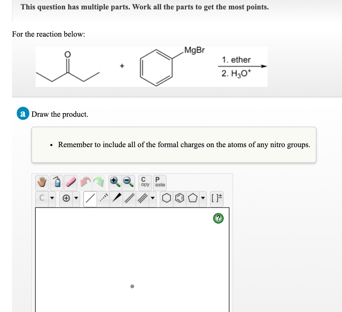 This question has multiple parts. Work all the parts to get the most points.
For the reaction below:
MgBr
1. ether
2. H3O*
a Draw the product.
Remember to include all of the formal charges on the atoms of any nitro groups.
орy
aste
