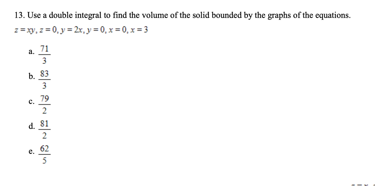 13. Use a double integral to find the volume of the solid bounded by the graphs of the equations.
z =xy, z = 0, y = 2x, y= 0, x = 0, x= 3
71
а.
3
b. 83
79
с.
2
d. 81
2
62
е.
5
3.
