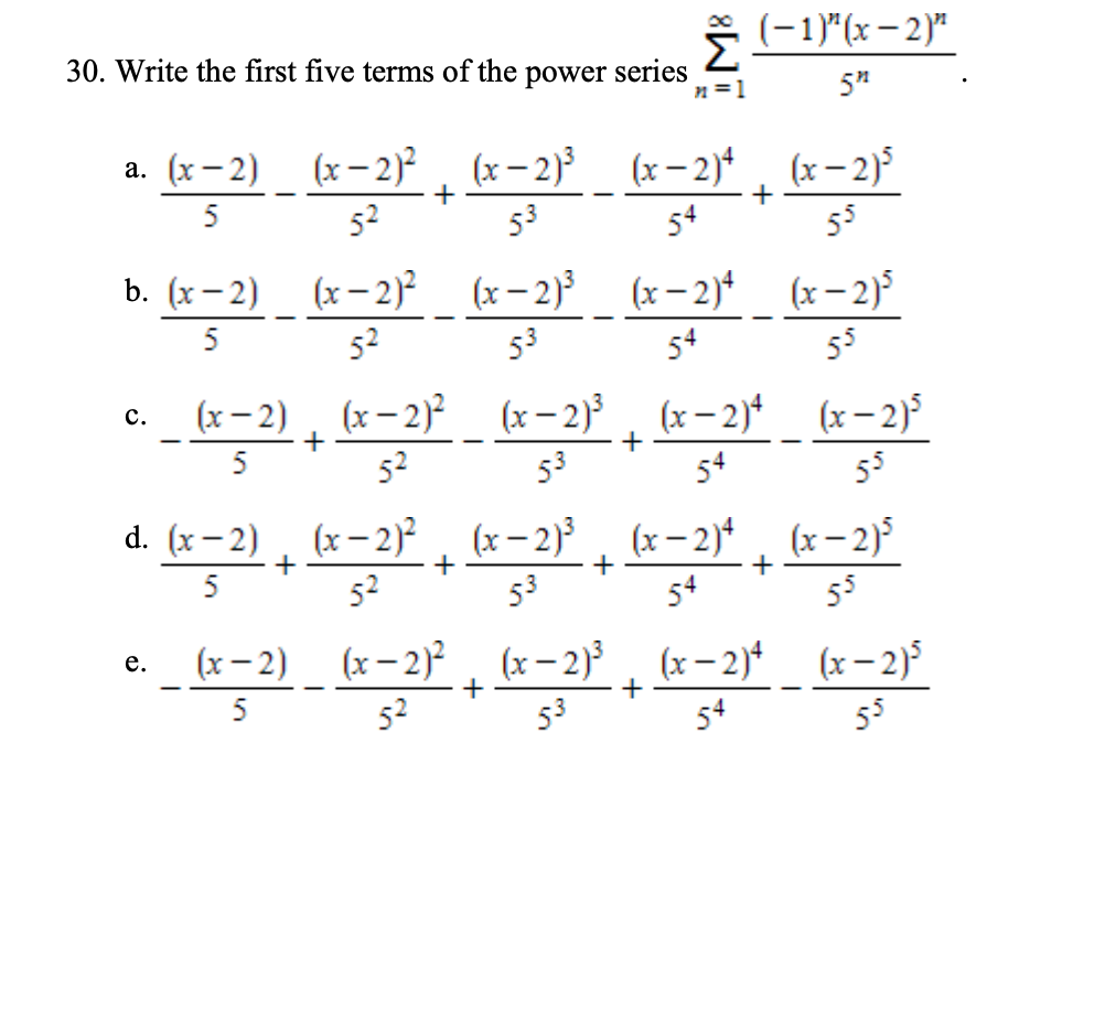(-1)"(x– 2)"
30. Write the first five terms of the power series
n=1
5"
(x – 2) _ (x – 2)² , (x- 2) _ (x-2)* , (x– 2)
53
5
52
54
+
55
b. (x- 2) (x- 2)?
(x– 2) (x- 2)* (x-2)
52
5
53
54
55
_ (x – 2) , (x- 2)²_ (x– 2)³ , (x- 2)* (x-2)
с.
+
+
5
52
53
d. (x- 2) , (x-2)² , (x– 2),
(x– 2), (x- 2)
+
+
+
52
53
54
55
(x - 2) (x- 2) (x- 2), (x-2)* (x- 2)
(x– 2)?
(x– 2)
(x– 2)*
(x– 2)
е.
52
53
54
55
M8
