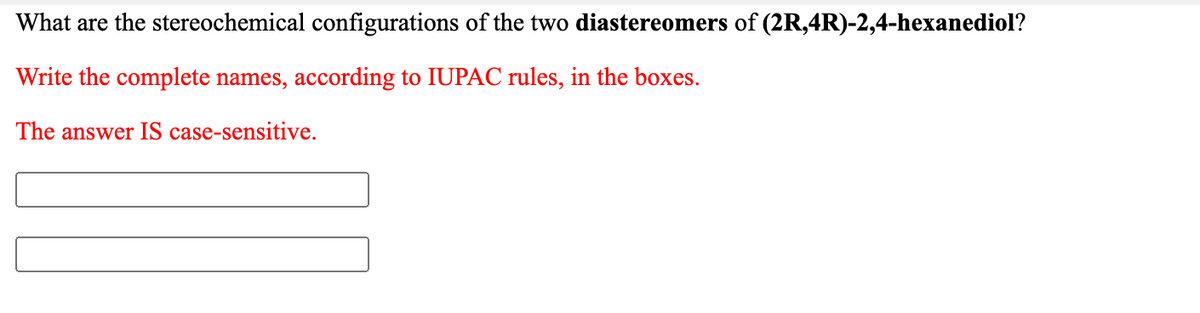 What are the stereochemical configurations of the two diastereomers of (2R,4R)-2,4-hexanediol?
Write the complete names, according to IUPAC rules, in the boxes.
The answer IS case-sensitive.

