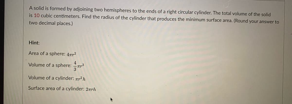 A solid is formed by adjoining two hemispheres to the ends of a right circular cylinder. The total volume of the solid
is 10 cubic centimeters. Find the radius of the cylinder that produces the minimum surface area. (Round your answer to
two decimal places.)
Hint:
Area of a sphere: 4Tr2
Volume of a sphere: Tr*
4.
3
Volume of a cylinder: Ar² h
Surface area of a cylinder: 2rrh
