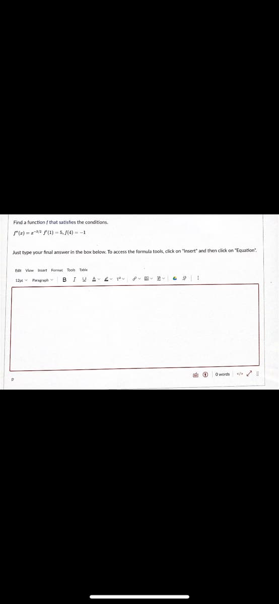 Find a function f that satisfhies the conditions.
"(r) = z-/a f'(1) = 5, (4) = -1
Just type your final answer in the box below. To access the formula tools, click on "Insert" and then click on "Equation".
Edit View Insert Format Tools Table
12pt v Paragraph
BIYA 2
e 0 O words

