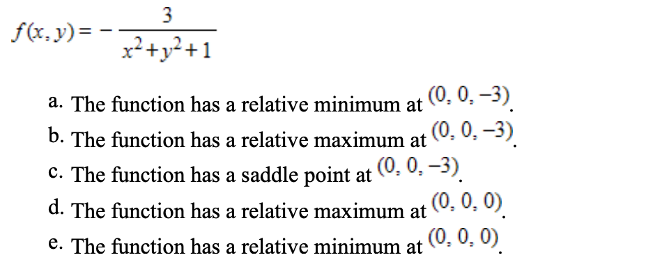 3
f(x, y)= -
x²+y²+1
a. The function has a relative minimum at (0. 0. -3).
(0, 0. -3)
b. The function has a relative maximum at
C. The function has a saddle point at (0. 0. -3).
(0, 0, 0)
(0, 0, 0)
d. The function has a relative maximum at
e. The function has a relative minimum at
