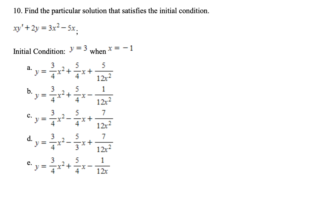 10. Find the particular solution that satisfies the initial condition.
xy'+ 2y = 3x² – 5x.
%3D
Initial Condition:
y = 3
when
x = - 1
3
5
x²+
5
а.
12x?
3
v =
1
12x2
7
с.
%D
12x?
5
7
d.
v =
4
12x?
3
.2
= -x+
5
1
е.
12x
b.
