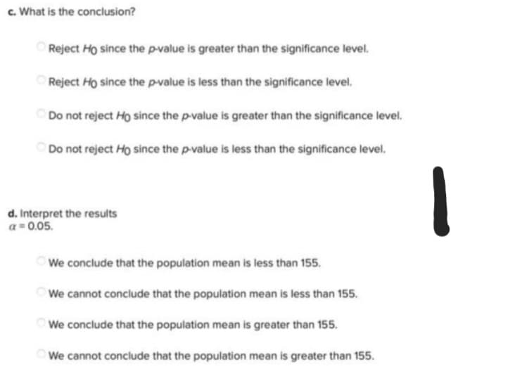 c. What is the conclusion?
Reject Ho since the p-value is greater than the significance level.
Reject Ho since the p-value is less than the significance level.
Do not reject Ho since the p-value is greater than the significance level.
Do not reject Ho since the p-value is less than the significance level.
We conclude that the population mean is less than 155.
We cannot conclude that the population mean is less than 155.
We conclude that the population mean is greater than 155.
We cannot conclude that the population mean is greater than 155.
d. Interpret the results
a = 0.05.