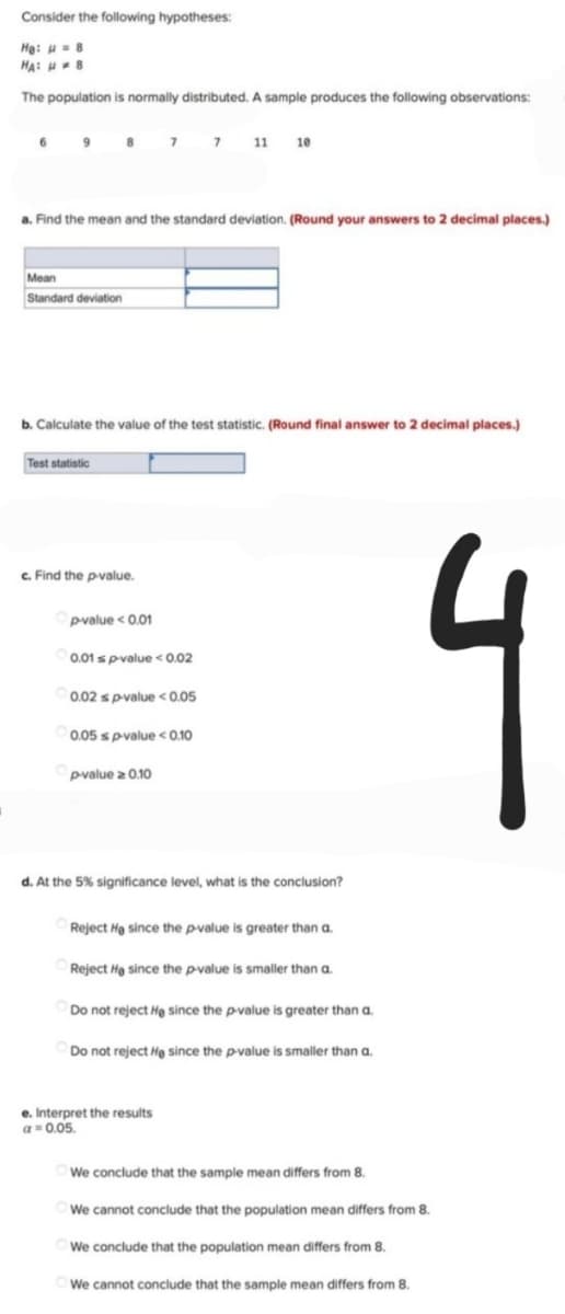 Consider the following hypotheses:
He: 8
HA: H8
The population is normally distributed. A sample produces the following observations:
8 7 7 11 10
a. Find the mean and the standard deviation. (Round your answers to 2 decimal places.)
Mean
Standard deviation
b. Calculate the value of the test statistic. (Round final answer to 2 decimal places.)
Test statistic
c. Find the p-value.
p-value < 0.01
0.01sp-value < 0.02
0.02 s p-value <0.05
0.05 s p-value <0.10
p-value ≥ 0.10
d. At the 5% significance level, what is the conclusion?
Reject He since the p-value is greater than a.
Reject He since the p-value is smaller than a.
Do not reject He since the p-value is greater than a.
Do not reject He since the p-value is smaller than a.
We conclude that the sample mean differs from 8.
We cannot conclude that the population mean differs from 8.
We conclude that the population mean differs from 8.
We cannot conclude that the sample mean differs from 8.
J
e. Interpret the results
a = 0.05.