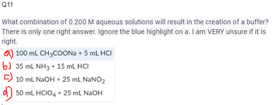 Q11
What combination of 0.200 M aqueous solutions will result in the creation of a buffer?
There is only one right answer. Ignore the blue highlight on a. I am VERY unsure if it is
right.
a) 100 mL CH3COONa + 5 mL HCI
b) 35 mL NH3 + 15 mL HCI
C) 10 mL NaOH + 25 mL NaNO₂
50 mL HCIO4+25 mL NaOH