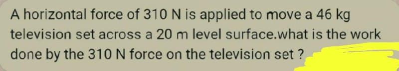 A horizontal force of 310 N is applied to move a 46 kg
television set across a 20 m level surface.what is the work
done by the 310 N force on the television set ?
