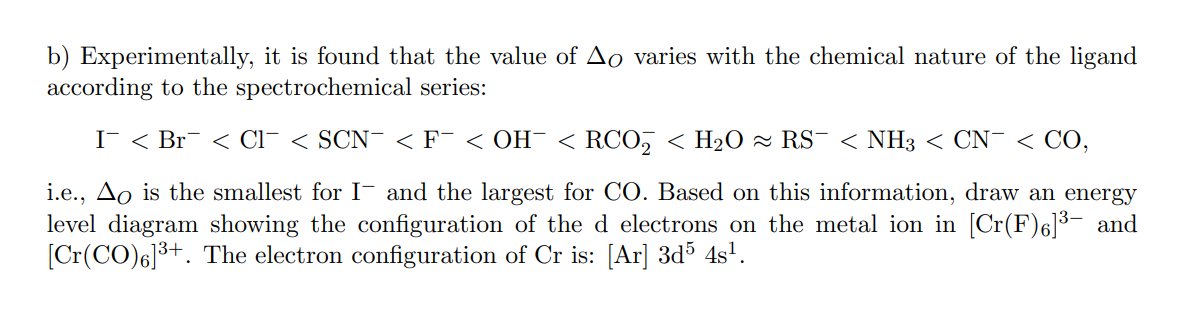 b) Experimentally, it is found that the value of Ao varies with the chemical nature of the ligand
according to the spectrochemical series:
I < Br¯ < Cl¯ < SCN¯ <F¯ < OH¯ < RCO, < H2O ~ RS¯ < NH3 < CN¯ < CO,
i.e., Ao is the smallest for I- and the largest for CO. Based on this information, draw an energy
level diagram showing the configuration of the d electrons on the metal ion in [Cr(F)6]³- and
[Cr(CO)6]3+. The electron configuration of Cr is: [Ar] 3d% 4s'.
