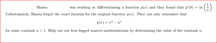Shasta
was working at differentiating a function p(x) and they found that p'(0) = In
Unfortunately, Shasta forgot the exact formula for the original function p(x). They can only remember that
p(r) = rª – a*
for some constant a > 1. Help out our four-legged mascot-mathematician by determining the value of the constant a.
