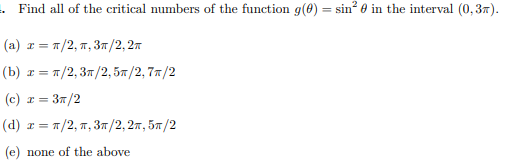 Find all of the critical numbers of the function g(0) = sin? 0 in the interval (0,37).
(a) r = 7/2, 7, 3T/2,27
(b) т %3D п/2, Зп /2, 5я /2, 7л/2
(c) z = 37/2
(d) r = 7/2, 7, 37/2, 27, 57/2
(e) none of the above
