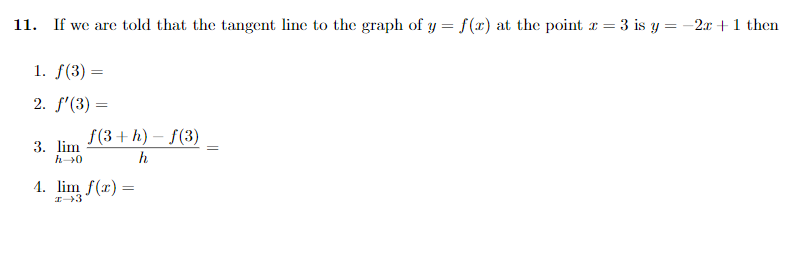 11. If we are told that the tangent line to the graph of y = f(x) at the point r = 3 is y = -2x +1 then
1. f(3) =
2. f'(3) =
f(3+ h)
f(3)
3. lim
h0
h
1. lim f(x) :
