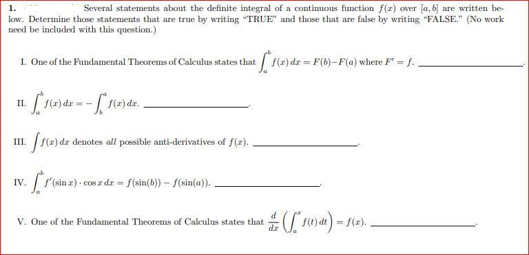 1.
Several statements about the definite integral of a continuous function f(x) over [a, b] are written be-
low. Determine those statements that are true by writing "TRUE" and those that are false by writing "FALSE." (No work
need be included with this question.)
I. One of the Fundamental Theorems of Calculus states that
+ [²1(2)
f(x) dx = F(b)-F(a) where F' = f.
II.
· ["f(x) dx = - * f(x) dx.
III.
[ f(x) dr
da denotes all possible anti-derivatives of f(x).
IV.
f'(sin x) · cos z dr = f (sin(b)) — ƒ(sin(a)). .
d
V. One of the Fundamental Theorems of Calculus states that • ( [*1 (1) dt) = f(x)..
f(t)