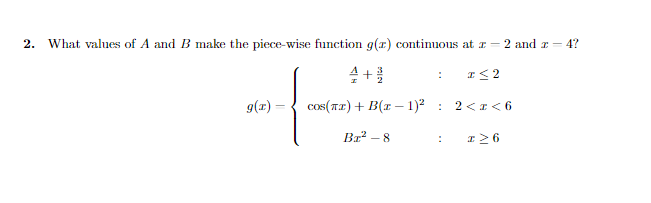 2.
What values of A and B make the piece-wise function g(r) continuous at r = 2 and z = 4?
I< 2
g(x) =
cos(T2) + B(r – 1)2 : 2<I < 6
Br² – 8
I26

