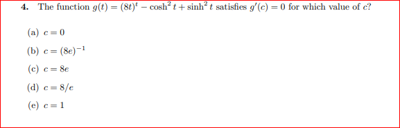 4.
The function g(t) = (8t)* – cosh? t + sinh² t satisfies gʻ(c) = 0 for which value of c?
(a) c= 0
(b) c= (8e)-1
(c) c= 8e
(d) c= 8/e
(e) c = 1
