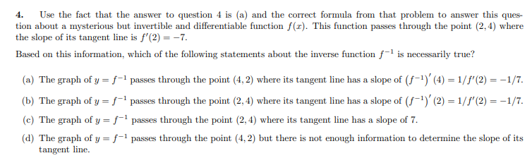Use the fact that the answer to question 4 is (a) and the correct formula from that problem to answer this ques-
tion about a mysterious but invertible and differentiable function f(x). This function passes through the point (2, 4) where
the slope of its tangent line is f'(2) = -7.
4.
Based on this information, which of the following statements about the inverse function f-l is necessarily true?
(a) The graph of y = f-1 passes through the point (4, 2) where its tangent line has a slope of (f-1)' (4) = 1/f"(2) = -1/7.
(b) The graph of y = ƒ-l passes through the point (2, 4) where its tangent line has a slope of (f-)' (2) = 1/f'(2) = -1/7.
(c) The graph of y = ƒ¯1 passes through the point (2, 4) where its tangent line has a slope of 7.
%3D
(d) The graph of y = f-1 passes through the point (4, 2) but there is not enough information to determine the slope of its
tangent line.
