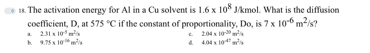 e 18. The activation energy for Al in a Cu solvent is 1.6 x 10° J/kmol. What is the diffusion
coefficient, D, at 575 °C if the constant of proportionality, Do, is 7 x 10-6 m²/s?
2.04 x 10-20 m²/s
4.04 x 1047 m²/s
a.
2.31 x 10-5 m²/s
с.
b.
9.75 x 10-16 m²/s
d.
