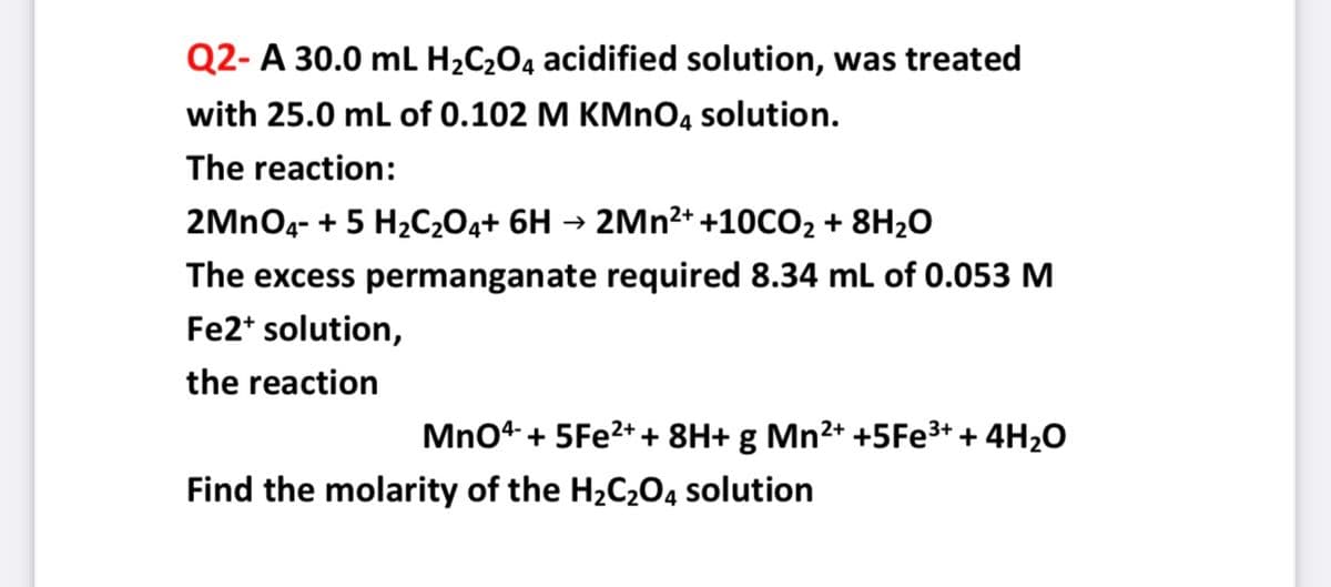 Q2- A 30.0 mL H¿C2O4 acidified solution, was treated
with 25.0 mL of 0.102 M KMNO4 solution.
The reaction:
2MNO4- + 5 H2C2O4+ 6H → 2Mn2+ +10CO2 + 8H20
The excess permanganate required 8.34 mL of 0.053 M
Fe2* solution,
the reaction
Mno4 + 5FE2++ 8H+ g Mn²+ +5FE3+ + 4H2O
Find the molarity of the H2C2O4 solution
