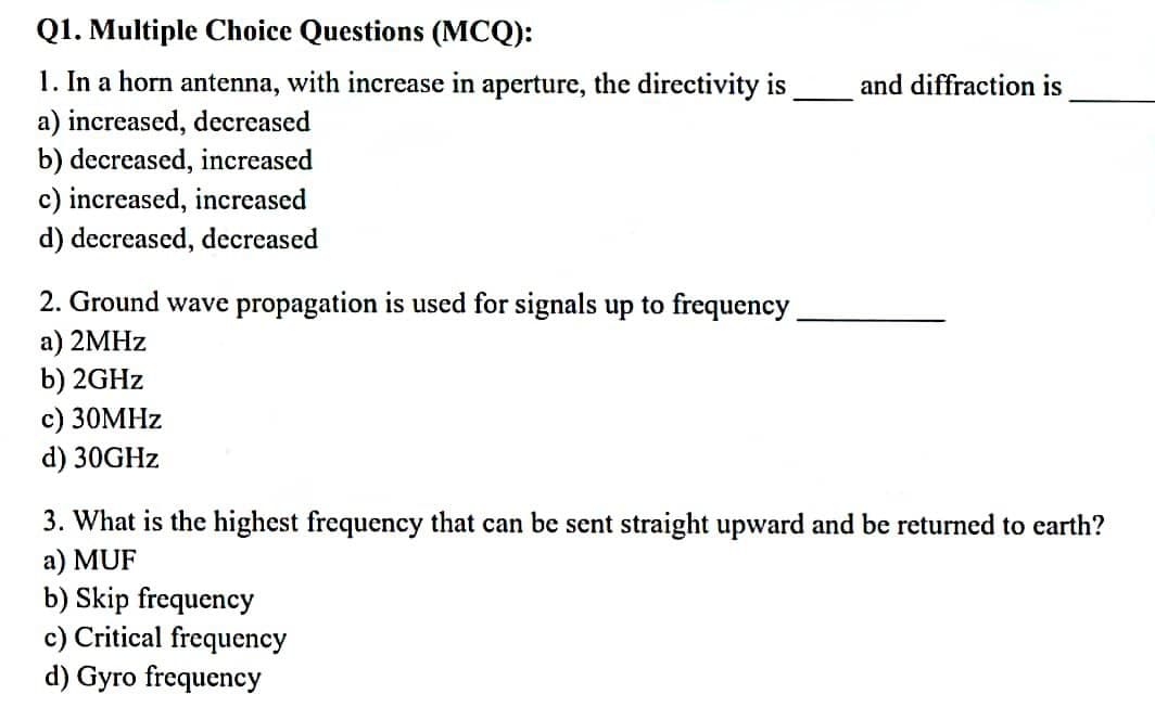 Q1. Multiple Choice Questions (MCQ):
1. In a horn antenna, with increase in aperture, the directivity is
a) increased, decreased
b) decreased, increased
c) increased, increased
d) decreased, decreased
2. Ground wave propagation is used for signals up to frequency
a) 2MHz
b) 2GHz
c) 30MHz
d) 30GHz
and diffraction is
3. What is the highest frequency that can be sent straight upward and be returned to earth?
a) MUF
b) Skip frequency
c) Critical frequency
d) Gyro frequency