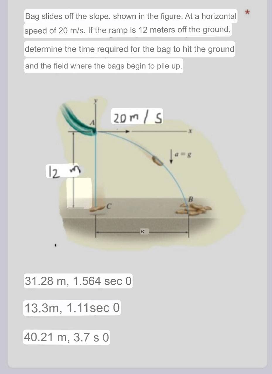 Bag slides off the slope. shown in the figure. At a horizontal
speed of 20 m/s. If the ramp is 12 meters off the ground,
determine the time required for the bag to hit the ground
and the field where the bags begin to pile up.
12 m
20m/s
31.28 m, 1.564 sec 0
13.3m, 1.11sec 0
40.21 m, 3.7 s 0
R.