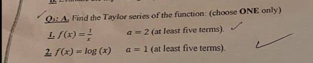 Q3: A. Find the Taylor series of the function: (choose ONE only)
1. f(x) = 1
a = 2 (at least five terms).
2. f(x) = log (x)
a = 1 (at least five terms).