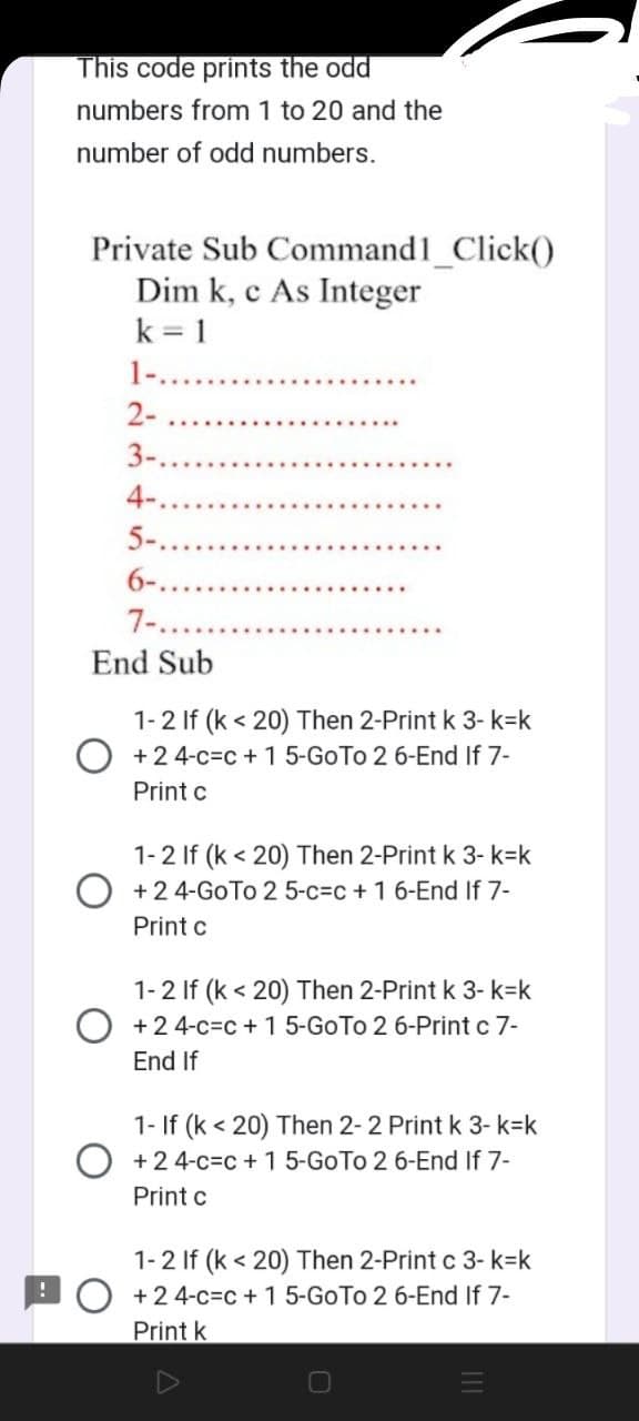 This code prints the odd
numbers from 1 to 20 and the
number of odd numbers.
Private Sub Command1_Click()
Dim k, c As Integer
k=1
1-..
2-
3-.
4-.
5-.
6-..
7-...
End Sub
1-2 If (k <20) Then 2-Print k 3-k=k
O +24-c-c + 1 5-Go To 2 6-End If 7-
Print c
1-2 If (k <20) Then 2-Print k 3-k=k
+2 4-Go To 2 5-c-c + 1 6-End If 7-
Print c
1-2 If (k <20) Then 2-Print k 3-k=k
O +24-c-c + 1 5-Go To 2 6-Print c 7-
End If
1- If (k <20) Then 2-2 Print k 3-k=k
+ 24-c-c + 1 5-GoTo 2 6-End If 7-
Print c
1-2 If (k <20) Then 2-Print c 3- k-k
O +24-c=c+ 1 5-Go To 2 6-End If 7-
Print k