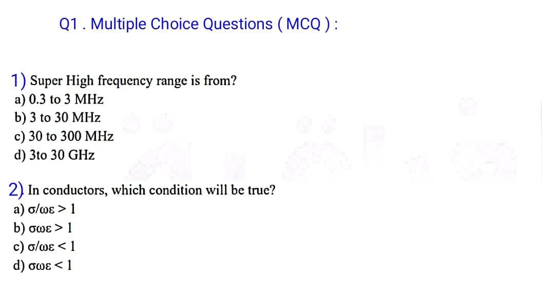 Q1. Multiple Choice Questions (MCQ):
1) Super High frequency range is from?
a) 0.3 to 3 MHz
b) 3 to 30 MHz
c) 30 to 300 MHz
d) 3to 30 GHz
2) In conductors, which condition will be true?
a) σ/wɛ > 1
b) σωε > 1
c) o/we < 1
d) σως < 1