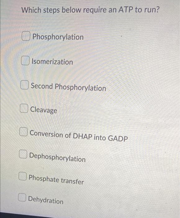 Which steps below require an ATP to run?
O Phosphorylation
U Isomerization
O Second Phosphorylation
O Cleavage
Conversion of DHAP into GADP
Dephosphorylation
Phosphate transfer
O Dehydration
