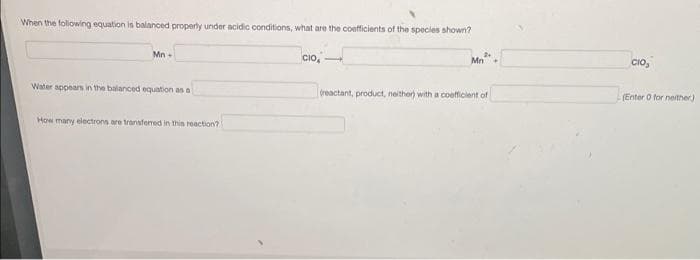 When the folowing equation is balanced properly under acidic conditions, what are the coefficients of the species shown?
Mn -
cio,
Mn+
CIo,
Water appears in the balanced equation as a
(reactant, product, neither) with a coefficient of
(Enter O for neither)
How many electrons are transferred in thin reaction?
