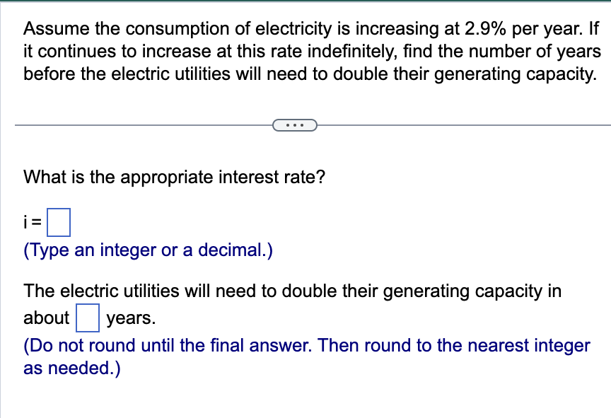 Assume the consumption of electricity is increasing at 2.9% per year. If
it continues to increase at this rate indefinitely, find the number of years
before the electric utilities will need to double their generating capacity.
What is the appropriate interest rate?
i=
(Type an integer or a decimal.)
The electric utilities will need to double their generating capacity in
about years.
(Do not round until the final answer. Then round to the nearest integer
as needed.)