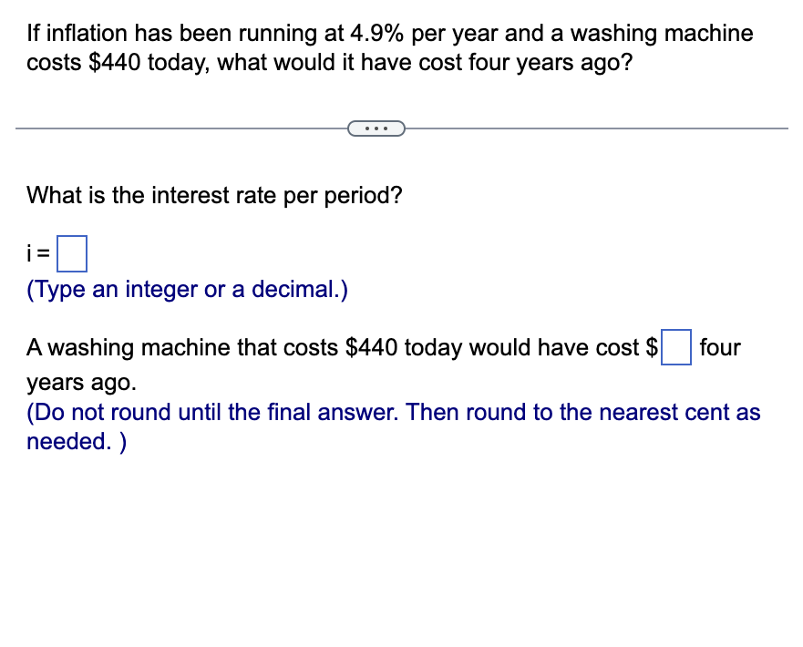 If inflation has been running at 4.9% per year and a washing machine
costs $440 today, what would it have cost four years ago?
What is the interest rate per period?
i=
(Type an integer or a decimal.)
A washing machine that costs $440 today would have cost $ four
years ago.
(Do not round until the final answer. Then round to the nearest cent as
needed.)
